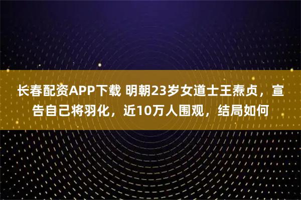长春配资APP下载 明朝23岁女道士王焘贞，宣告自己将羽化，近10万人围观，结局如何