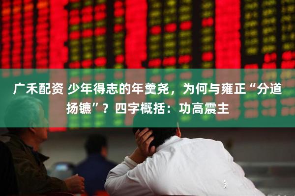 广禾配资 少年得志的年羹尧，为何与雍正“分道扬镳”？四字概括：功高震主