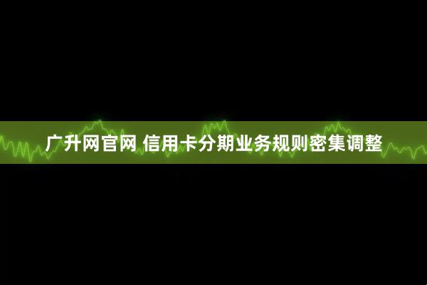 广升网官网 信用卡分期业务规则密集调整