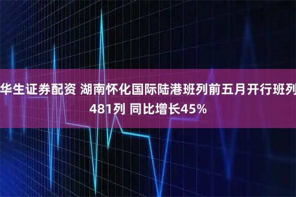 华生证券配资 湖南怀化国际陆港班列前五月开行班列481列 同比增长45%