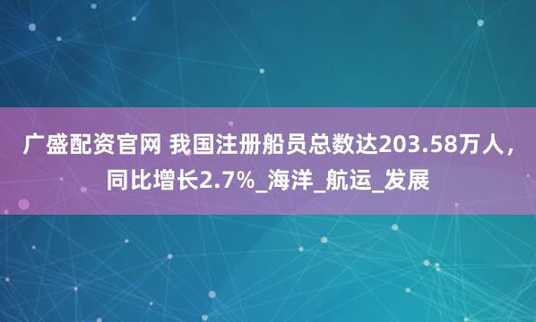 广盛配资官网 我国注册船员总数达203.58万人，同比增长2.7%_海洋_航运_发展