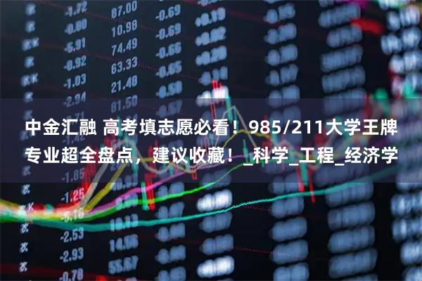 中金汇融 高考填志愿必看！985/211大学王牌专业超全盘点，建议收藏！_科学_工程_经济学