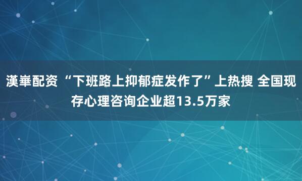 漢崋配资 “下班路上抑郁症发作了”上热搜 全国现存心理咨询企业超13.5万家