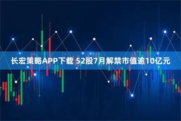 长宏策略APP下载 52股7月解禁市值逾10亿元