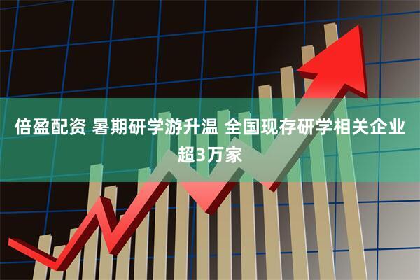 倍盈配资 暑期研学游升温 全国现存研学相关企业超3万家