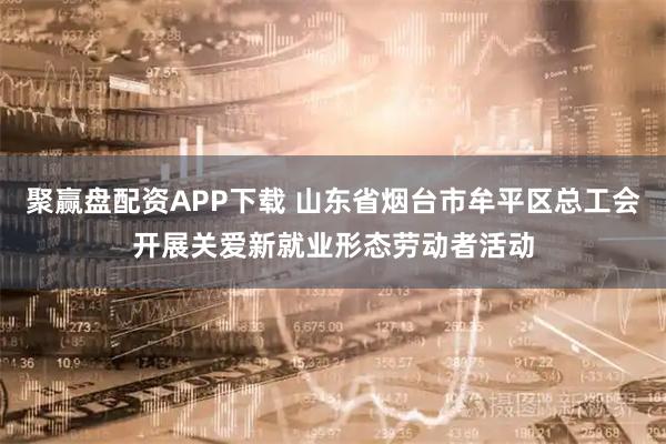 聚赢盘配资APP下载 山东省烟台市牟平区总工会开展关爱新就业形态劳动者活动