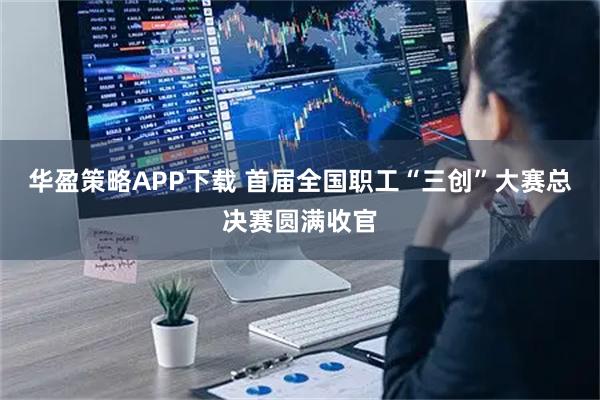 华盈策略APP下载 首届全国职工“三创”大赛总决赛圆满收官