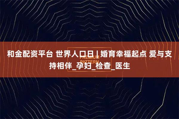 和金配资平台 世界人口日 | 婚育幸福起点 爱与支持相伴_孕妇_检查_医生
