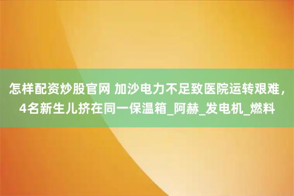怎样配资炒股官网 加沙电力不足致医院运转艰难，4名新生儿挤在同一保温箱_阿赫_发电机_燃料