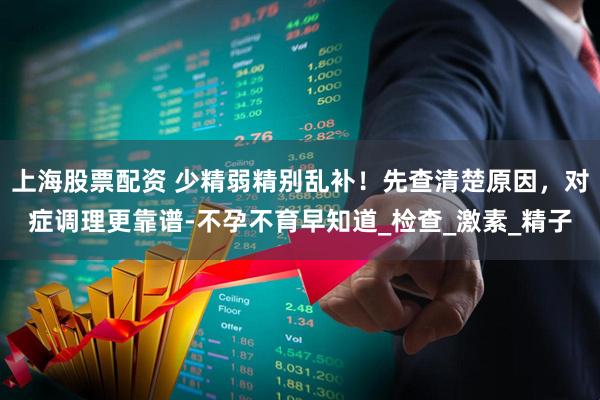 上海股票配资 少精弱精别乱补！先查清楚原因，对症调理更靠谱-不孕不育早知道_检查_激素_精子