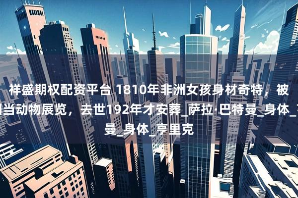祥盛期权配资平台 1810年非洲女孩身材奇特，被骗欧洲当动物展览，去世192年才安葬_萨拉·巴特曼_身体_亨里克