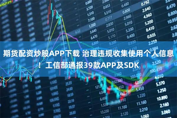 期货配资炒股APP下载 治理违规收集使用个人信息！工信部通报39款APP及SDK