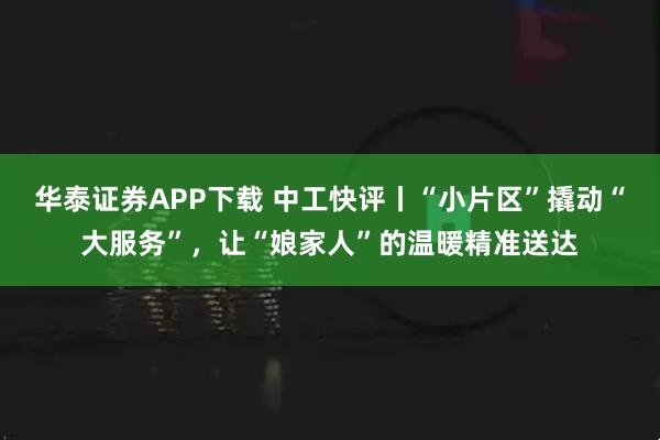 华泰证券APP下载 中工快评丨“小片区”撬动“大服务”，让“娘家人”的温暖精准送达