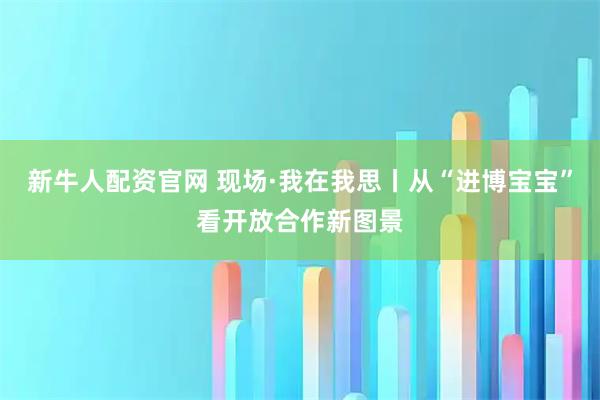 新牛人配资官网 现场·我在我思丨从“进博宝宝”看开放合作新图景