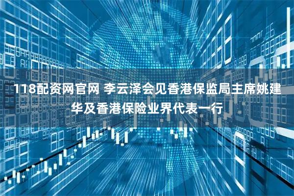 118配资网官网 李云泽会见香港保监局主席姚建华及香港保险业界代表一行