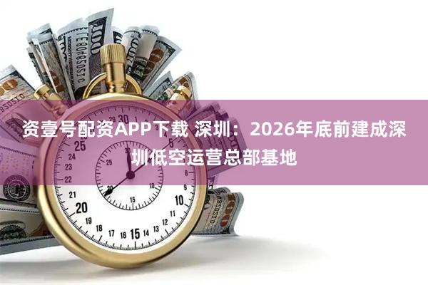资壹号配资APP下载 深圳：2026年底前建成深圳低空运营总部基地
