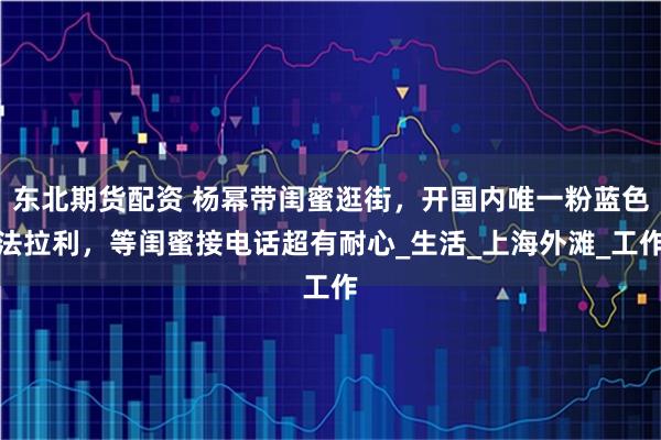 东北期货配资 杨幂带闺蜜逛街，开国内唯一粉蓝色法拉利，等闺蜜接电话超有耐心_生活_上海外滩_工作