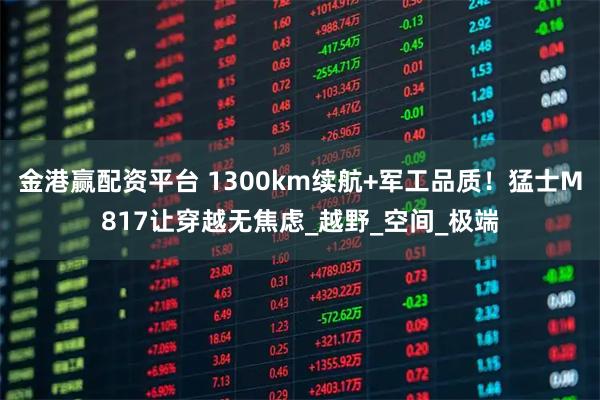 金港赢配资平台 1300km续航+军工品质！猛士M817让穿越无焦虑_越野_空间_极端