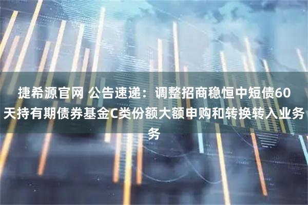 捷希源官网 公告速递：调整招商稳恒中短债60天持有期债券基金C类份额大额申购和转换转入业务