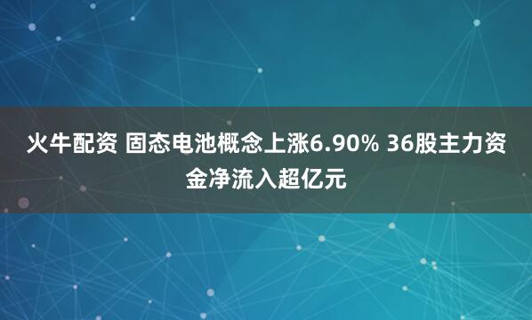 火牛配资 固态电池概念上涨6.90% 36股主力资金净流入超亿元