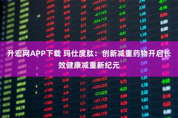 升宏网APP下载 玛仕度肽：创新减重药物开启长效健康减重新纪元