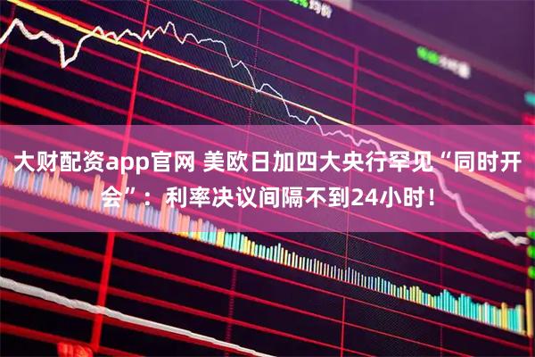 大财配资app官网 美欧日加四大央行罕见“同时开会”：利率决议间隔不到24小时！