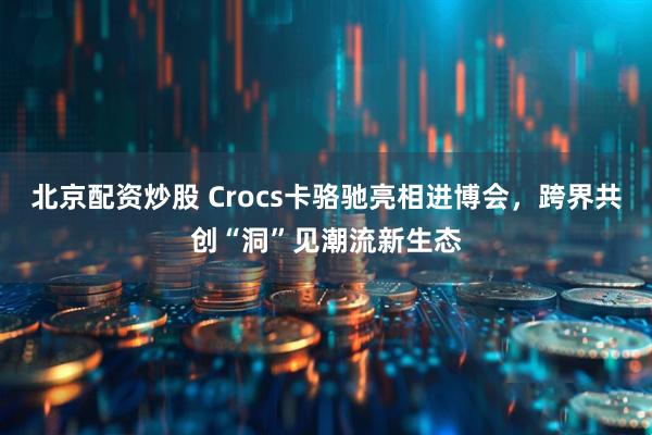 北京配资炒股 Crocs卡骆驰亮相进博会，跨界共创“洞”见潮流新生态