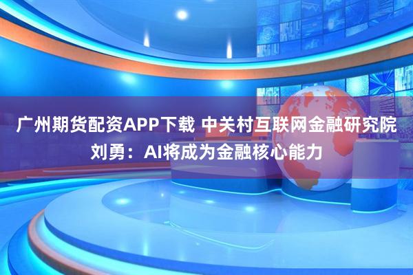 广州期货配资APP下载 中关村互联网金融研究院刘勇：AI将成为金融核心能力