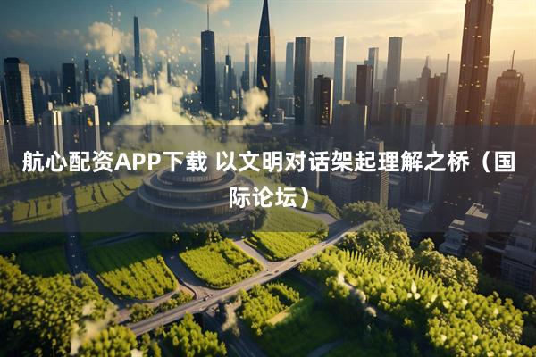 航心配资APP下载 以文明对话架起理解之桥（国际论坛）