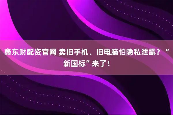 鑫东财配资官网 卖旧手机、旧电脑怕隐私泄露？“新国标”来了！
