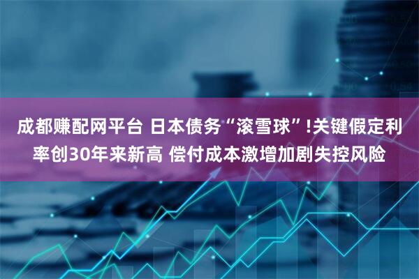 成都赚配网平台 日本债务“滚雪球”!关键假定利率创30年来新高 偿付成本激增加剧失控风险