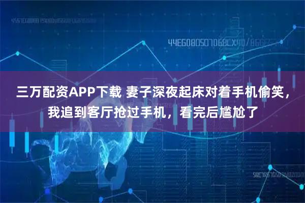 三万配资APP下载 妻子深夜起床对着手机偷笑，我追到客厅抢过手机，看完后尴尬了