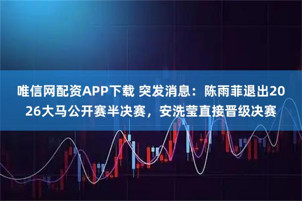 唯信网配资APP下载 突发消息：陈雨菲退出2026大马公开赛半决赛，安洗莹直接晋级决赛