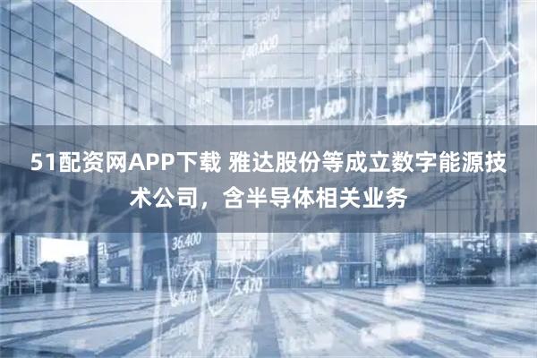 51配资网APP下载 雅达股份等成立数字能源技术公司，含半导体相关业务