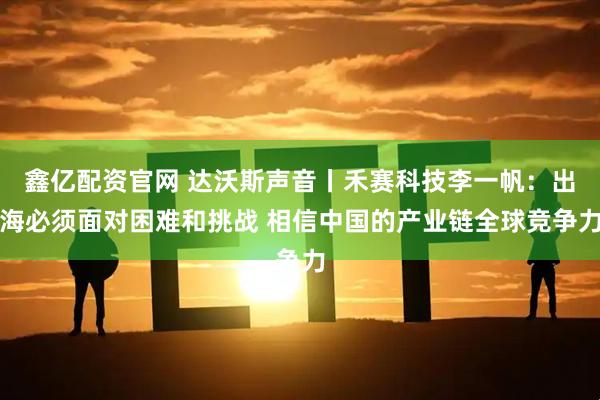 鑫亿配资官网 达沃斯声音丨禾赛科技李一帆：出海必须面对困难和挑战 相信中国的产业链全球竞争力