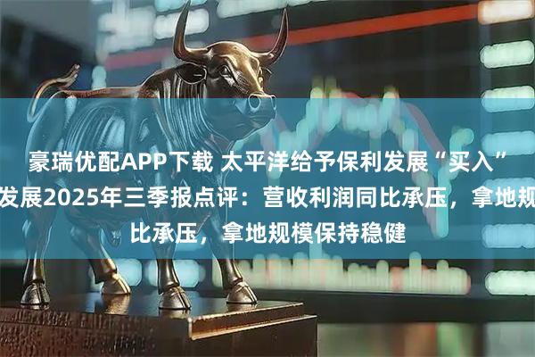 豪瑞优配APP下载 太平洋给予保利发展“买入”评级，保利发展2025年三季报点评：营收利润同比承压，拿地规模保持稳健