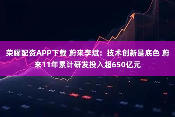 荣耀配资APP下载 蔚来李斌：技术创新是底色 蔚来11年累计研发投入超650亿元