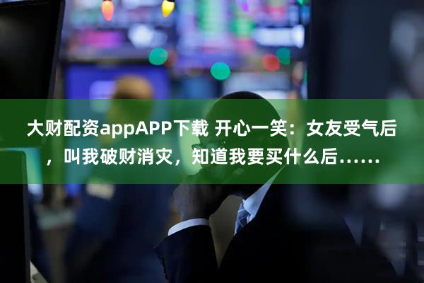 大财配资appAPP下载 开心一笑：女友受气后，叫我破财消灾，知道我要买什么后……